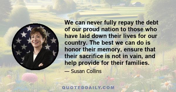 We can never fully repay the debt of our proud nation to those who have laid down their lives for our country. The best we can do is honor their memory, ensure that their sacrifice is not in vain, and help provide for