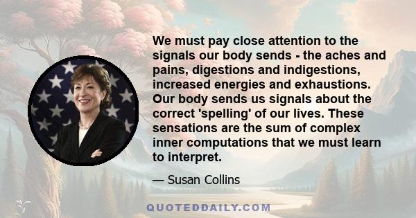 We must pay close attention to the signals our body sends - the aches and pains, digestions and indigestions, increased energies and exhaustions. Our body sends us signals about the correct 'spelling' of our lives.