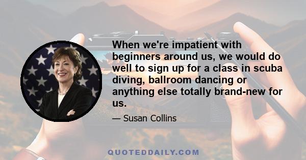 When we're impatient with beginners around us, we would do well to sign up for a class in scuba diving, ballroom dancing or anything else totally brand-new for us.