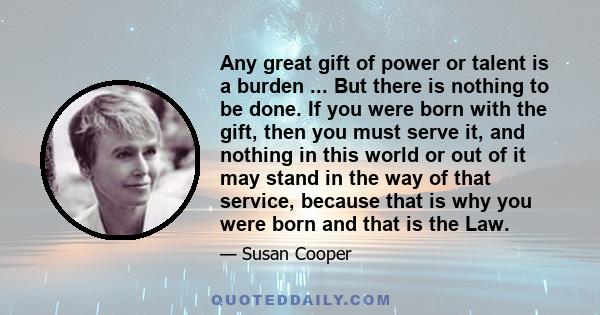 Any great gift of power or talent is a burden ... But there is nothing to be done. If you were born with the gift, then you must serve it, and nothing in this world or out of it may stand in the way of that service,