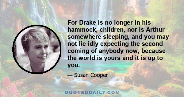 For Drake is no longer in his hammock, children, nor is Arthur somewhere sleeping, and you may not lie idly expecting the second coming of anybody now, because the world is yours and it is up to you.