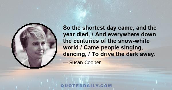 So the shortest day came, and the year died, / And everywhere down the centuries of the snow-white world / Came people singing, dancing, / To drive the dark away.