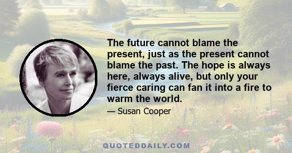 The future cannot blame the present, just as the present cannot blame the past. The hope is always here, always alive, but only your fierce caring can fan it into a fire to warm the world.