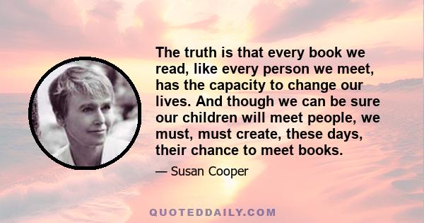 The truth is that every book we read, like every person we meet, has the capacity to change our lives. And though we can be sure our children will meet people, we must, must create, these days, their chance to meet