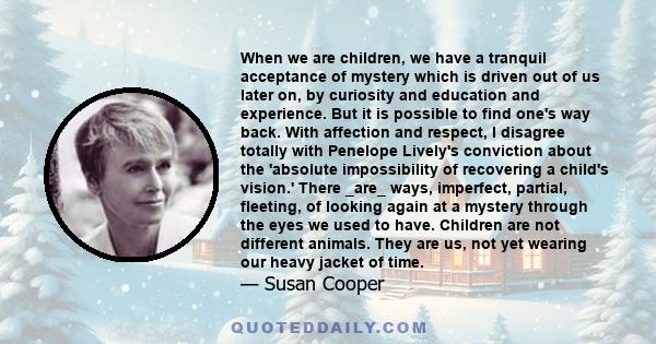 When we are children, we have a tranquil acceptance of mystery which is driven out of us later on, by curiosity and education and experience. But it is possible to find one's way back. With affection and respect, I