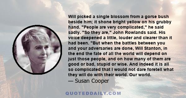 Will picked a single blossom from a gorse bush beside him; it shone bright yellow on his grubby hand. People are very complicated, he said sadly. So they are, John Rowlands said. His voice deepened a little, louder and