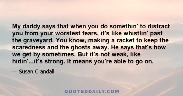 My daddy says that when you do somethin' to distract you from your worstest fears, it's like whistlin' past the graveyard. You know, making a racket to keep the scaredness and the ghosts away. He says that's how we get