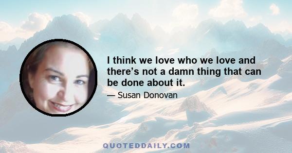 I think we love who we love and there’s not a damn thing that can be done about it.