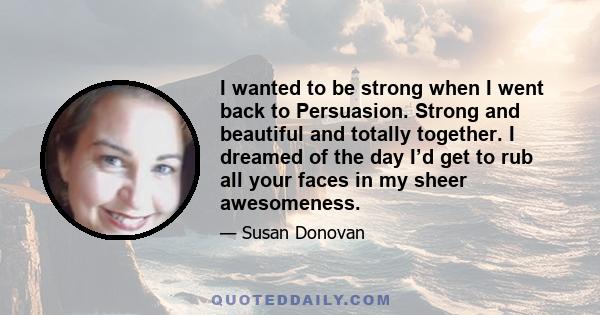 I wanted to be strong when I went back to Persuasion. Strong and beautiful and totally together. I dreamed of the day I’d get to rub all your faces in my sheer awesomeness.