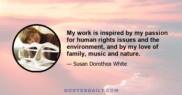 My work is inspired by my passion for human rights issues and the environment, and by my love of family, music and nature.