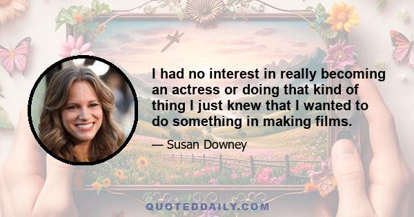 I had no interest in really becoming an actress or doing that kind of thing I just knew that I wanted to do something in making films.