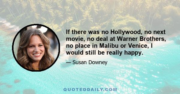 If there was no Hollywood, no next movie, no deal at Warner Brothers, no place in Malibu or Venice, I would still be really happy.