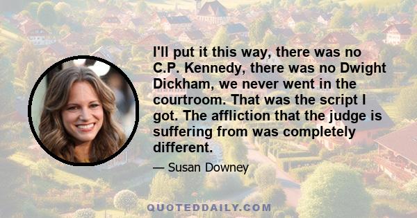 I'll put it this way, there was no C.P. Kennedy, there was no Dwight Dickham, we never went in the courtroom. That was the script I got. The affliction that the judge is suffering from was completely different.