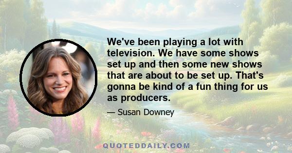 We've been playing a lot with television. We have some shows set up and then some new shows that are about to be set up. That's gonna be kind of a fun thing for us as producers.