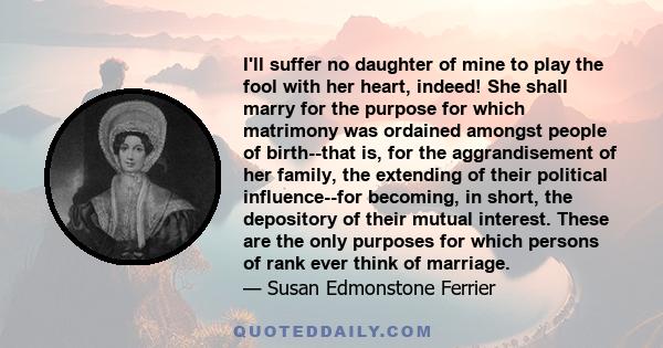 I'll suffer no daughter of mine to play the fool with her heart, indeed! She shall marry for the purpose for which matrimony was ordained amongst people of birth--that is, for the aggrandisement of her family, the