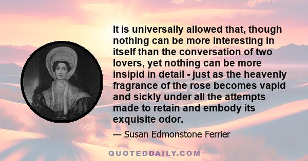 It is universally allowed that, though nothing can be more interesting in itself than the conversation of two lovers, yet nothing can be more insipid in detail - just as the heavenly fragrance of the rose becomes vapid