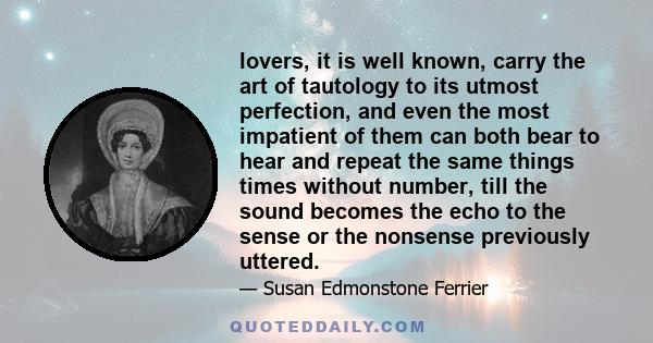 lovers, it is well known, carry the art of tautology to its utmost perfection, and even the most impatient of them can both bear to hear and repeat the same things times without number, till the sound becomes the echo