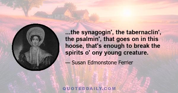 ...the synagogin', the tabernaclin', the psalmin', that goes on in this hoose, that's enough to break the spirits o' ony young creature.