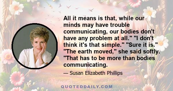 All it means is that, while our minds may have trouble communicating, our bodies don't have any problem at all. I don't think it's that simple. Sure it is. The earth moved, she said softly. That has to be more than