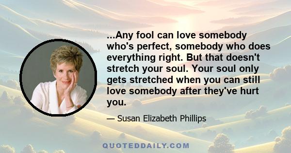 ...Any fool can love somebody who's perfect, somebody who does everything right. But that doesn't stretch your soul. Your soul only gets stretched when you can still love somebody after they've hurt you.