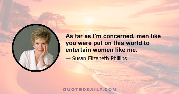 As far as I'm concerned, men like you were put on this world to entertain women like me.