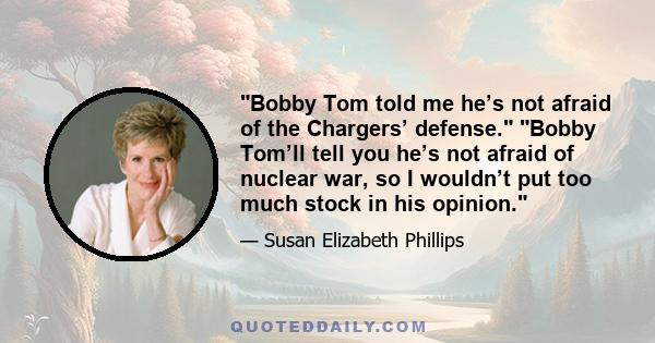 Bobby Tom told me he’s not afraid of the Chargers’ defense. Bobby Tom’ll tell you he’s not afraid of nuclear war, so I wouldn’t put too much stock in his opinion.