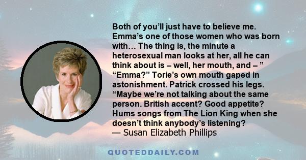 Both of you’ll just have to believe me. Emma’s one of those women who was born with… The thing is, the minute a heterosexual man looks at her, all he can think about is – well, her mouth, and – ” “Emma?” Torie’s own