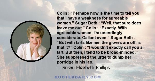 Colin : “Perhaps now is the time to tell you that I have a weakness for agreeable women.” Sugar Beth : “Well, that sure does leave me out.” Colin : “Exactly. With agreeable women, I’m unendingly considerate. Gallant