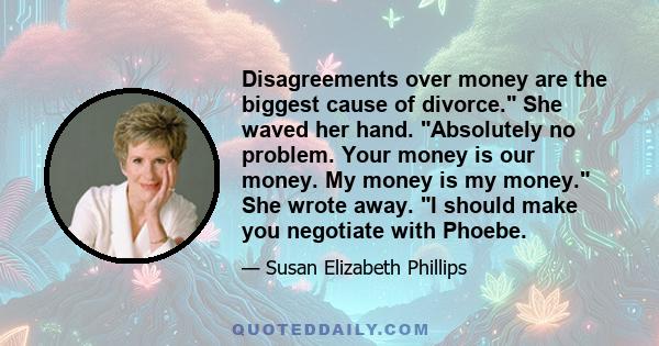 Disagreements over money are the biggest cause of divorce. She waved her hand. Absolutely no problem. Your money is our money. My money is my money. She wrote away. I should make you negotiate with Phoebe.