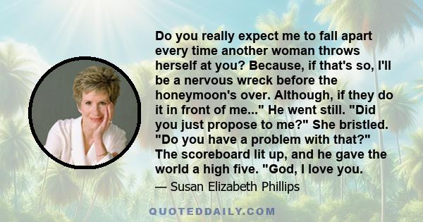 Do you really expect me to fall apart every time another woman throws herself at you? Because, if that's so, I'll be a nervous wreck before the honeymoon's over. Although, if they do it in front of me... He went still.