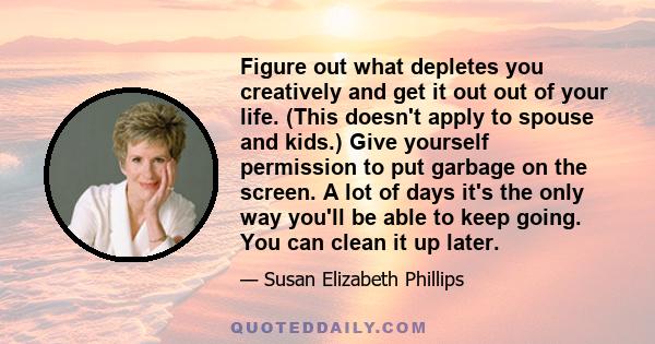 Figure out what depletes you creatively and get it out out of your life. (This doesn't apply to spouse and kids.) Give yourself permission to put garbage on the screen. A lot of days it's the only way you'll be able to