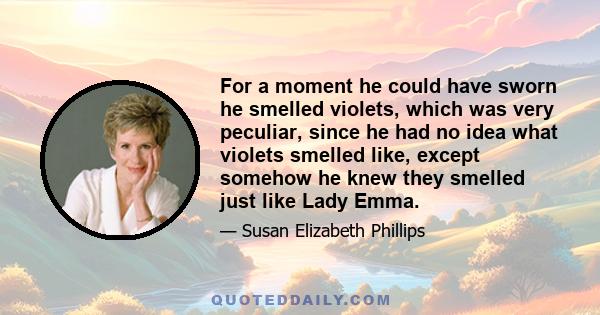 For a moment he could have sworn he smelled violets, which was very peculiar, since he had no idea what violets smelled like, except somehow he knew they smelled just like Lady Emma.