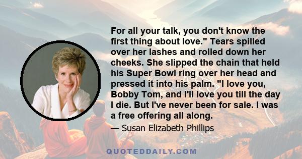 For all your talk, you don't know the first thing about love. Tears spilled over her lashes and rolled down her cheeks. She slipped the chain that held his Super Bowl ring over her head and pressed it into his palm. I