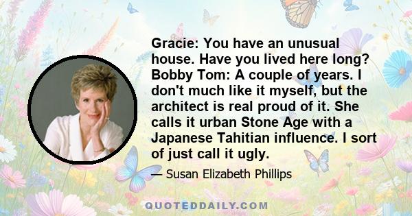 Gracie: You have an unusual house. Have you lived here long? Bobby Tom: A couple of years. I don't much like it myself, but the architect is real proud of it. She calls it urban Stone Age with a Japanese Tahitian