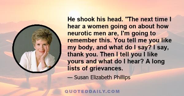 He shook his head. The next time I hear a women going on about how neurotic men are, I'm going to remember this. You tell me you like my body, and what do I say? I say, thank you. Then I tell you I like yours and what