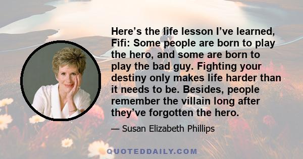 Here’s the life lesson I’ve learned, Fifi: Some people are born to play the hero, and some are born to play the bad guy. Fighting your destiny only makes life harder than it needs to be. Besides, people remember the