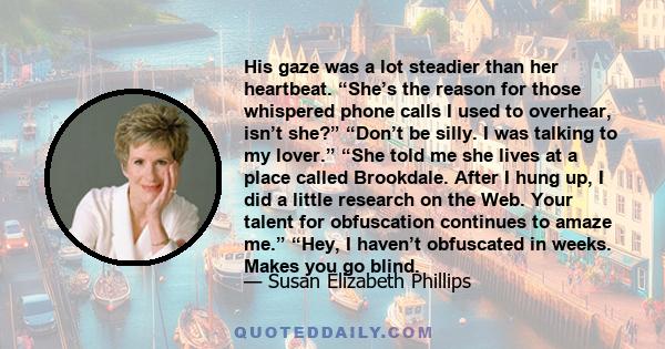 His gaze was a lot steadier than her heartbeat. “She’s the reason for those whispered phone calls I used to overhear, isn’t she?” “Don’t be silly. I was talking to my lover.” “She told me she lives at a place called