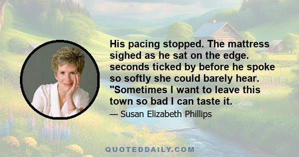 His pacing stopped. The mattress sighed as he sat on the edge. seconds ticked by before he spoke so softly she could barely hear. Sometimes I want to leave this town so bad I can taste it.