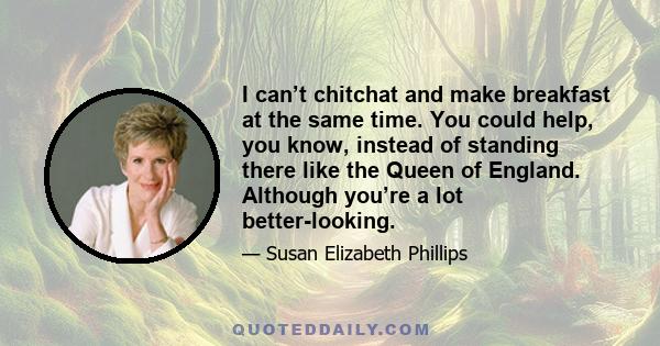 I can’t chitchat and make breakfast at the same time. You could help, you know, instead of standing there like the Queen of England. Although you’re a lot better-looking.