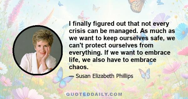 I finally figured out that not every crisis can be managed. As much as we want to keep ourselves safe, we can't protect ourselves from everything. If we want to embrace life, we also have to embrace chaos.