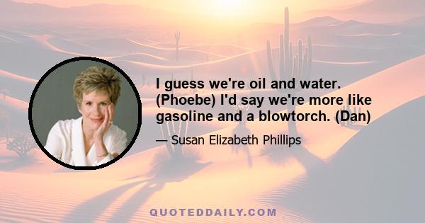 I guess we're oil and water. (Phoebe) I'd say we're more like gasoline and a blowtorch. (Dan)