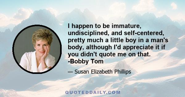 I happen to be immature, undisciplined, and self-centered, pretty much a little boy in a man's body, although I'd appreciate it if you didn't quote me on that. -Bobby Tom