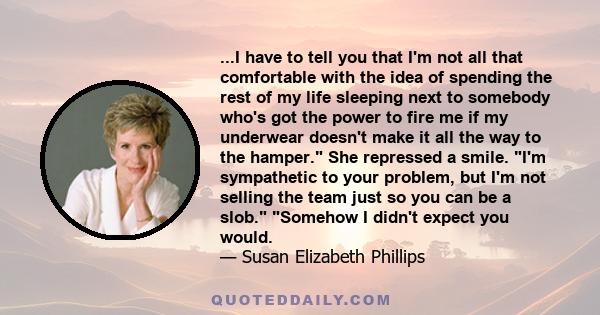 ...I have to tell you that I'm not all that comfortable with the idea of spending the rest of my life sleeping next to somebody who's got the power to fire me if my underwear doesn't make it all the way to the hamper.