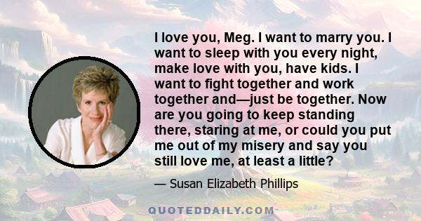 I love you, Meg. I want to marry you. I want to sleep with you every night, make love with you, have kids. I want to fight together and work together and—just be together. Now are you going to keep standing there,