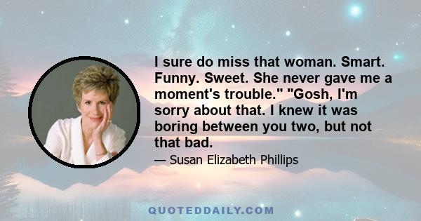 I sure do miss that woman. Smart. Funny. Sweet. She never gave me a moment's trouble. Gosh, I'm sorry about that. I knew it was boring between you two, but not that bad.