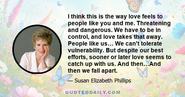 I think this is the way love feels to people like you and me. Threatening and dangerous. We have to be in control, and love takes that away. People like us… We can't tolerate vulnerability. But despite our best efforts, 