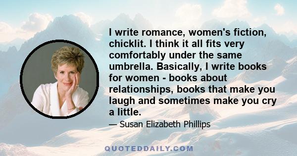 I write romance, women's fiction, chicklit. I think it all fits very comfortably under the same umbrella. Basically, I write books for women - books about relationships, books that make you laugh and sometimes make you