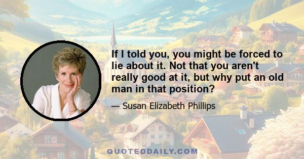 If I told you, you might be forced to lie about it. Not that you aren't really good at it, but why put an old man in that position?