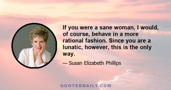 If you were a sane woman, I would, of course, behave in a more rational fashion. Since you are a lunatic, however, this is the only way.