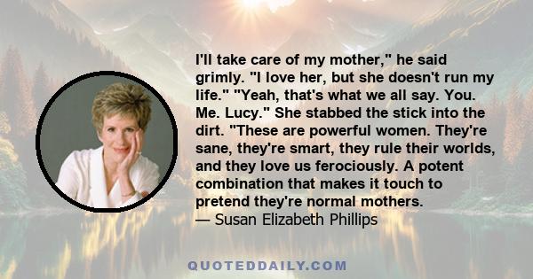 I'll take care of my mother, he said grimly. I love her, but she doesn't run my life. Yeah, that's what we all say. You. Me. Lucy. She stabbed the stick into the dirt. These are powerful women. They're sane, they're